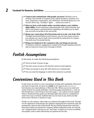 2   Facebook For Dummies, 2nd Edition

               ✓ Connect and communicate with people you know. Whether you’re
                 seeking close friends or long-lost ones, family members, business con-
                 tacts, teammates, businesses, and celebrities, Facebook keeps you con-
                 nected. Never say, “Goodbye” again . . . unless you want to.
               ✓ Discover how a rich toolset online can help enhance your relation-
                 ships offline. Event and group organizational tools, photo-sharing, and
                 direct and passive communication capabilities all enable you to main-
                 tain an active social life in the real world.
               ✓ Bring your connections off of Facebook and on to the rest of the Web.
                 Through Facebook Platform and Connect, you see how many services
                 you already use can be made more powerful by using them in conjunc-
                 tion with your Facebook friends.
               ✓ Bring your business to the consumers who can bring you success.
                 Productive audience engagement coupled with deeply targeted advertis-
                 ing can help you ensure your message is heard.




    Foolish Assumptions
             In this book, we make the following assumptions:

               ✓ You’re at least 13 years of age.
               ✓ You have some access to the Internet and an e-mail address.
               ✓ There are people in your life with whom you communicate.
               ✓ You can read the language in which this sentence is printed.



    Conventions Used in This Book
             In this book, we stick to a few conventions to help with readability. Whenever
             you have to type text, we show it in bold, so it’s easy to see. Monofont
             text denotes an e-mail address or Web site URL. When you see an italicized
             word, look for its nearby definition. Facebook pages and features — such as
             the Friends box or the Privacy Overview page — are called out with capital
             letters. Numbered lists guide you through tasks that must be completed in
             order from top to bottom; bulleted lists can be read in any order you like
             (from top to bottom or bottom to top).

             Finally, we, the authors, often state our opinions throughout this book. Though
             we are employees of Facebook, the opinions expressed here represent only our
             perspective, and not that of Facebook. We are avid Facebook users and have
             been since before we joined the company. While writing this book, we took off
             our “employee hats” and put on our “user hats” to allow us to serve as reliable
             tour guides, and to share objectively our passion for the site.
 