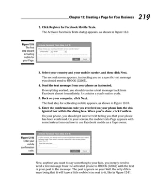 Chapter 12: Creating a Page for Your Business             219
                  2. Click Register for Facebook Mobile Texts.
                     The Activate Facebook Texts dialog appears, as shown in Figure 12-9.



Figure 12-9:
    The first
step toward
  activating
  mobile for
 your Page.



                  3. Select your country and your mobile carrier, and then click Next.
                     The second screen appears, instructing you on a specific text message
                     you should send to FBOOK (32665).
                  4. Send the text message from your phone as instructed.
                     If everything worked, you should receive a text message back from
                     Facebook almost immediately. It contains a confirmation code.
                  5. Back on your computer, click Next.
                     The final step for activating mobile appears, as shown in Figure 12-10.
                  6. Enter the confirmation code you received on your phone into the des-
                     ignated box within the dialog box. When you’re done, click Confirm.
                     On your phone, you should get another text telling you that your phone
                     has been confirmed. On your screen, the mobile texts Page appears with
                     some instructions on how to use Facebook mobile as a Page owner.




Figure 12-10:
  Enter your
      mobile
confirmation
       code.



                Now, anytime you want to say something to your fans, you merely need to
                send a text message from the activated phone to FBOOK (32665) with the text
                of your post in the message. The post appears on your Wall, the only differ-
                ence being that it will have a little mobile icon next to it, like in Figure 12-11.
 