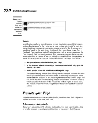 220   Part III: Getting Organized


      Figure 12-11:
             Status
           updates
         from your
         phone are
        denoted by
           a mobile
              icon.



                      Admins
                      Most businesses have more than one person sharing responsibility for pro-
                      motion. Perhaps you’re the co-owner of your restaurant, or you’re part of a
                      marketing team for several companies, or maybe you’re the drummer of a
                      band that’s sick of the lead singer holding all the cards. Good news: Every
                      Facebook Page can have up to 25 administrators, all of whom can admin the
                      Page through their personal account. This means no password-sharing and
                      no creating fake accounts. Whoever initially creates the Page simply needs to
                      invite all the appropriate people to help administer the Page. Here’s how:

                        1. Navigate to the Control Panel of your Page.
                        2. In the Admins section in the right column (under which only you are
                           listed), click Edit.
                        3. Invite people to be the administrators of your Page.
                           You can invite any person who already has a Facebook account and with
                           whom you’re friends on Facebook to be an admin by entering his name
                           into the Friend Selector in the upper right of the Invite Admins page. You
                           can enter the-mail address of any person who isn’t on Facebook or with
                           whom you’re not friends in the box on the bottom right. In either case,
                           the person you invite must accept the invitation in order to become an
                           admin.



                      Promote your Page
                      To benefit from the viral nature of Facebook, you must seed your Page with
                      people who want to become your fans.

                      Tell customers electronically
                      If you have an existing Web site or a mailing list, you may want to add a link
                      or send a message to alert your existing fans or customers that they can
 