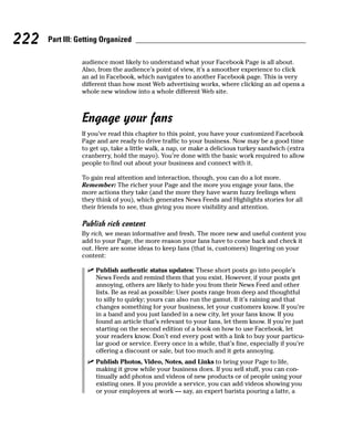 222   Part III: Getting Organized

                audience most likely to understand what your Facebook Page is all about.
                Also, from the audience’s point of view, it’s a smoother experience to click
                an ad in Facebook, which navigates to another Facebook page. This is very
                different than how most Web advertising works, where clicking an ad opens a
                whole new window into a whole different Web site.



                Engage your fans
                If you’ve read this chapter to this point, you have your customized Facebook
                Page and are ready to drive traffic to your business. Now may be a good time
                to get up, take a little walk, a nap, or make a delicious turkey sandwich (extra
                cranberry, hold the mayo). You’re done with the basic work required to allow
                people to find out about your business and connect with it.

                To gain real attention and interaction, though, you can do a lot more.
                Remember: The richer your Page and the more you engage your fans, the
                more actions they take (and the more they have warm fuzzy feelings when
                they think of you), which generates News Feeds and Highlights stories for all
                their friends to see, thus giving you more visibility and attention.

                Publish rich content
                By rich, we mean informative and fresh. The more new and useful content you
                add to your Page, the more reason your fans have to come back and check it
                out. Here are some ideas to keep fans (that is, customers) lingering on your
                content:

                  ✓ Publish authentic status updates: These short posts go into people’s
                    News Feeds and remind them that you exist. However, if your posts get
                    annoying, others are likely to hide you from their News Feed and other
                    lists. Be as real as possible: User posts range from deep and thoughtful
                    to silly to quirky; yours can also run the gamut. If it’s raining and that
                    changes something for your business, let your customers know. If you’re
                    in a band and you just landed in a new city, let your fans know. If you
                    found an article that’s relevant to your fans, let them know. If you’re just
                    starting on the second edition of a book on how to use Facebook, let
                    your readers know. Don’t end every post with a link to buy your particu-
                    lar good or service. Every once in a while, that’s fine, especially if you’re
                    offering a discount or sale, but too much and it gets annoying.
                  ✓ Publish Photos, Video, Notes, and Links to bring your Page to life,
                    making it grow while your business does. If you sell stuff, you can con-
                    tinually add photos and videos of new products or of people using your
                    existing ones. If you provide a service, you can add videos showing you
                    or your employees at work — say, an expert barista pouring a latte, a
 