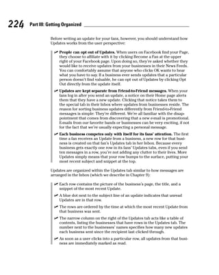 224   Part III: Getting Organized

                Before writing an update for your fans, however, you should understand how
                Updates works from the user perspective:

                  ✓ People can opt out of Updates. When users on Facebook find your Page,
                    they choose to affiliate with it by clicking Become a Fan at the upper
                    right of your Facebook page. Upon doing so, they’re asked whether they
                    would like to receive updates from your businesses in their News Feeds.
                    You can comfortably assume that anyone who clicks OK wants to hear
                    what you have to say. If a business ever sends updates that a particular
                    person doesn’t find valuable, he can opt out of Updates by clicking Opt
                    Out directly from the update itself.
                  ✓ Updates are kept separate from Friend-to-Friend messages. When your
                    fans log in after you send an update, a notice on their Home page alerts
                    them that they have a new update. Clicking that notice takes them to
                    the special tab in their Inbox where updates from businesses reside. The
                    reason for sorting business updates differently from Friend-to-Friend
                    messages is simple: They’re different. We’re all familiar with the disap-
                    pointment that comes from discovering that a new e-mail is promotional.
                    E-mails from our favorite bands or businesses can be very exciting, if not
                    for the fact that we’re usually expecting a personal message.
                  ✓ Each business competes only with itself for its fans’ attention. The first
                    time a fan receives an Update from a business, a new row for that busi-
                    ness is created on that fan’s Updates tab in her Inbox. Because every
                    business gets exactly one row in its fans’ Updates tabs, even if you send
                    ten messages in a row, you’re not adding any clutter to their lives. More
                    Updates simply means that your row bumps to the surface, putting your
                    most recent subject and snippet at the top.

                Updates are organized within the Updates tab similar to how messages are
                arranged in the Inbox (which we describe in Chapter 9):

                  ✓ Each row contains the picture of the business’s page, the title, and a
                    snippet of the most recent Update.
                  ✓ A blue dot next to the subject line of an update indicates that unread
                    Updates are in that row.
                  ✓ The rows are ordered by the time at which the most recent Update from
                    that business was sent.
                  ✓ The narrow column on the right of the Updates tab acts like a table of
                    contents, listing the businesses that have rows in the Updates tab. The
                    number next to the businesses’ names specifies how many new updates
                    each business sent since the recipient last clicked through.
                  ✓ As soon as a user clicks into a particular row, all updates from that busi-
                    ness are immediately marked as read.
 