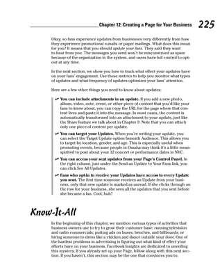 Chapter 12: Creating a Page for Your Business          225
     Okay, so fans experience updates from businesses very differently from how
     they experience promotional e-mails or paper mailings. What does this mean
     for you? It means that you should update your fans. They said they want
     to hear from you. The messages you send won’t be misconstrued as spam
     because of the organization in the system, and users have full control to opt-
     out at any time.

     In the next section, we show you how to track what effect your updates have
     on your fans’ engagement. Use these metrics to help you monitor what types
     of updates and what frequency of updates optimizes your fans’ attention.

     Here are a few other things you need to know about updates:

       ✓ You can include attachments in an update. If you add a new photo,
         album, video, note, event, or other piece of content that you’d like your
         fans to know about, you can copy the URL for the page where that con-
         tent lives and paste it into the message. In most cases, the content is
         automatically transformed into an attachment to your update, just like
         the Share feature we talk about in Chapter 9. Note that you can attach
         only one piece of content per update.
       ✓ You can target your Updates. When you’re writing your update, you
         can select the Target Update option beneath Audience. This allows you
         to target by location, gender, and age. This is especially useful when
         promoting events, because people in Omaha may think it’s a little mean-
         spirited to post about your 12 concert or performance dates in NYC.
       ✓ You can access your sent updates from your Page’s Control Panel. In
         the right column, just under the Send an Update to Your Fans link, you
         can click See All Updates.
       ✓ Fans who opt-in to receive your Updates have access to every Update
         you sent. The first time someone receives an Update from your busi-
         ness, only that new update is marked as unread. If she clicks through on
         the row for your business, she sees all the updates that you sent before
         she became a fan. Cool, huh?




Know-It-All
     In the beginning of this chapter, we mention various types of activities that
     business owners use to try to grow their customer base: running television
     and radio commercials; putting ads on buses, benches, and billboards; or
     hiring someone to dress like a chicken and dance outside your door. One of
     the hardest problems in advertising is figuring out what kind of effect your
     efforts have on your business. Facebook Insights are dedicated to unveiling
     this mystery. If you already set up your Page, follow along with this next sec-
     tion. If you haven’t, this section may be the one that convinces you to.
 