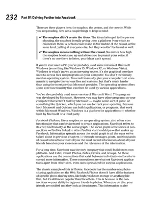 232   Part IV: Delving Further into Facebook

                There are three players here: the soapbox, the person, and the crowde. While
                you keep reading, here are a couple things to keep in mind:

                  ✓ The soapbox didn’t create the ideas. The ideas belonged to the person
                    shouting, the soapbox literally giving them a platform from which to
                    enumerate them. A person could stand in the middle of the crowd, at the
                    same level, yelling at everyone else, but they wouldn’t be heard as well.
                  ✓ The soapbox means nothing without the crowd. No matter how high
                    the soapbox boosts you up and allows you to project your voice, if
                    there’s no one there to listen, your ideas can’t spread.

                If you’ve ever used a PC, you’ve probably used some version of Microsoft
                Windows (something like Windows 95, Windows XP, or Windows Vista).
                Windows is what’s known as an operating system. It’s the graphical interface
                used to access files and programs on your computer. You don’t technically
                need an operating system. You could manually give your computer text com-
                mands to navigate the various files and systems, but that’s much harder
                than using the interface that Microsoft provides. The operating system offers
                some core functionality that can then be used by various applications.

                You’ve also probably used some version of Microsoft Word. This program
                was developed by Microsoft. However, you may have other programs on your
                computer that weren’t built by Microsoft — maybe some sort of game, or
                something like Quicken, which you can use to track your spending. Because
                both Microsoft and Quicken can build applications, or programs, that work
                within Microsoft Windows, Windows is a platform for applications — whether
                built by Microsoft or a third party.

                Facebook Platform, like a soapbox or an operating system, also offers core
                functionality that can be accessed to create applications. Facebook refers to
                its core functionality as the social graph. The social graph is the series of con-
                nections — Profiles linked to other Profiles via friendships — that makes up
                Facebook. Information spreads across the social graph in all the ways we’ve
                talked about in previous chapters — through messages, posts, and thousands
                of casual interactions that tell you the most recent information about all your
                friends based on your closeness and the relevance of the information.

                For a long time, Facebook was the only company that could build on its own
                platform. And it did; it built Photos, Notes, Events, and Groups. All these
                applications use the connections that exist between individuals on the site to
                spread more information. These connections are what set Facebook applica-
                tions apart from other sites, even ones specialized for various applications.

                The classic example of this is Photos. Facebook has the number-one photo-
                sharing application on the Web. Facebook Photos doesn’t have all the features
                of specific photo-sharing sites, like high-resolution storage or anything like
                that, but it’s still more popular than the others. This is because of the con-
                nections — your ability to tag your friends in photos. When you do this, your
                friends are notified and they look at the pictures. This information is also
 