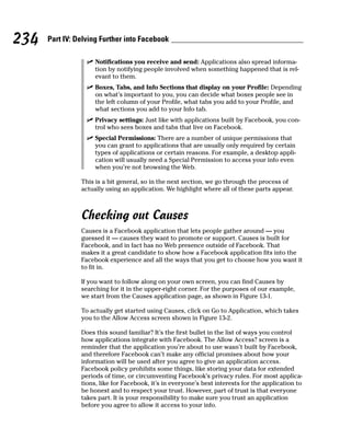 234   Part IV: Delving Further into Facebook

                  ✓ Notifications you receive and send: Applications also spread informa-
                    tion by notifying people involved when something happened that is rel-
                    evant to them.
                  ✓ Boxes, Tabs, and Info Sections that display on your Profile: Depending
                    on what’s important to you, you can decide what boxes people see in
                    the left column of your Profile, what tabs you add to your Profile, and
                    what sections you add to your Info tab.
                  ✓ Privacy settings: Just like with applications built by Facebook, you con-
                    trol who sees boxes and tabs that live on Facebook.
                  ✓ Special Permissions: There are a number of unique permissions that
                    you can grant to applications that are usually only required by certain
                    types of applications or certain reasons. For example, a desktop appli-
                    cation will usually need a Special Permission to access your info even
                    when you’re not browsing the Web.

                This is a bit general, so in the next section, we go through the process of
                actually using an application. We highlight where all of these parts appear.



                Checking out Causes
                Causes is a Facebook application that lets people gather around — you
                guessed it — causes they want to promote or support. Causes is built for
                Facebook, and in fact has no Web presence outside of Facebook. That
                makes it a great candidate to show how a Facebook application fits into the
                Facebook experience and all the ways that you get to choose how you want it
                to fit in.

                If you want to follow along on your own screen, you can find Causes by
                searching for it in the upper-right corner. For the purposes of our example,
                we start from the Causes application page, as shown in Figure 13-1.

                To actually get started using Causes, click on Go to Application, which takes
                you to the Allow Access screen shown in Figure 13-2.

                Does this sound familiar? It’s the first bullet in the list of ways you control
                how applications integrate with Facebook. The Allow Access? screen is a
                reminder that the application you’re about to use wasn’t built by Facebook,
                and therefore Facebook can’t make any official promises about how your
                information will be used after you agree to give an application access.
                Facebook policy prohibits some things, like storing your data for extended
                periods of time, or circumventing Facebook’s privacy rules. For most applica-
                tions, like for Facebook, it’s in everyone’s best interests for the application to
                be honest and to respect your trust. However, part of trust is that everyone
                takes part. It is your responsibility to make sure you trust an application
                before you agree to allow it access to your info.
 