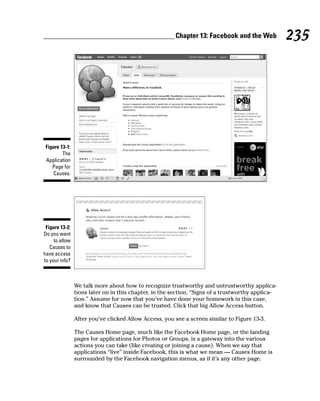 Chapter 13: Facebook and the Web           235




 Figure 13-1:
         The
 Application
    Page for
     Causes.




 Figure 13-2:
Do you want
     to allow
   Causes to
have access
to your info?



                We talk more about how to recognize trustworthy and untrustworthy applica-
                tions later on in this chapter, in the section, “Signs of a trustworthy applica-
                tion.” Assume for now that you’ve have done your homework in this case,
                and know that Causes can be trusted. Click that big Allow Access button.

                After you’ve clicked Allow Access, you see a screen similar to Figure 13-3.

                The Causes Home page, much like the Facebook Home page, or the landing
                pages for applications for Photos or Groups, is a gateway into the various
                actions you can take (like creating or joining a cause). When we say that
                applications “live” inside Facebook, this is what we mean — Causes Home is
                surrounded by the Facebook navigation menus, as if it’s any other page.
 