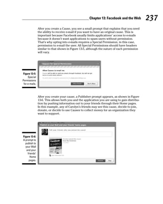 Chapter 13: Facebook and the Web          237
                After you create a Cause, you see a small prompt that explains that you need
                the ability to receive e-mail if you want to have an original cause. This is
                important because Facebook usually limits applications’ access to e-mails
                because it doesn’t want applications to spam users without permission.
                That’s why opting into e-mails requires a Special Permission, in this case,
                permission to e-mail the user. All Special Permissions should have headers
                similar to that shown in Figure 13-5, although the nature of each permission
                will vary.




Figure 13-5:
     Special
Permissions
 for e-mails.



                After you create your cause, a Publisher prompt appears, as shown in Figure
                13-6. This allows both you and the application you are using to gain distribu-
                tion by pushing information out to your friends through their Home pages.
                In this example, any of Carolyn’s friends may see this cause, decide to join,
                donate, or decide to use Causes to collect money for an organization they
                want to support.




Figure 13-6:
A prompt to
  publish to
  your Wall
   and your
    friends’
      Home
     pages.
 