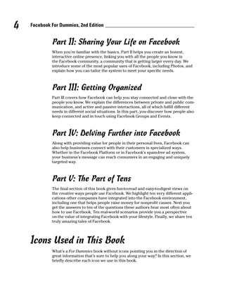 4   Facebook For Dummies, 2nd Edition


             Part II: Sharing Your Life on Facebook
             When you’re familiar with the basics, Part II helps you create an honest,
             interactive online presence, linking you with all the people you know in
             the Facebook community, a community that is getting larger every day. We
             introduce some of the most popular uses of Facebook, including Photos, and
             explain how you can tailor the system to meet your specific needs.



             Part III: Getting Organized
             Part III covers how Facebook can help you stay connected and close with the
             people you know. We explain the differences between private and public com-
             munication, and active and passive interactions, all of which fulfill different
             needs in different social situations. In this part, you discover how people also
             keep connected and in touch using Facebook Groups and Events.



             Part IV: Delving Further into Facebook
             Along with providing value for people in their personal lives, Facebook can
             also help businesses connect with their customers in specialized ways.
             Whether in the Facebook Platform or in Facebook’s spam-free ad system,
             your business’s message can reach consumers in an engaging and uniquely
             targeted way.



             Part V: The Part of Tens
             The final section of this book gives fun-to-read and easy-to-digest views on
             the creative ways people use Facebook. We highlight ten very different appli-
             cations other companies have integrated into the Facebook environment,
             including one that helps people raise money for nonprofit causes. Next you
             get the answers to ten of the questions these authors hear most often about
             how to use Facebook. Ten real-world scenarios provide you a perspective
             on the value of integrating Facebook with your lifestyle. Finally, we share ten
             truly amazing tales of Facebook.




    Icons Used in This Book
             What’s a For Dummies book without icons pointing you in the direction of
             great information that’s sure to help you along your way? In this section, we
             briefly describe each icon we use in this book.
 