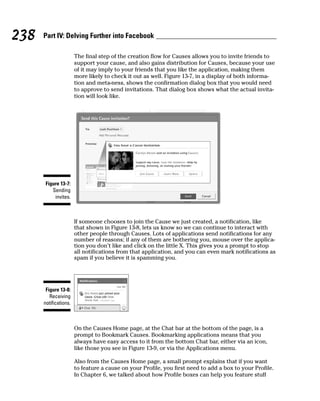 238   Part IV: Delving Further into Facebook

                       The final step of the creation flow for Causes allows you to invite friends to
                       support your cause, and also gains distribution for Causes, because your use
                       of it may imply to your friends that you like the application, making them
                       more likely to check it out as well. Figure 13-7, in a display of both informa-
                       tion and meta-ness, shows the confirmation dialog box that you would need
                       to approve to send invitations. That dialog box shows what the actual invita-
                       tion will look like.




       Figure 13-7:
          Sending
           invites.



                       If someone chooses to join the Cause we just created, a notification, like
                       that shown in Figure 13-8, lets us know so we can continue to interact with
                       other people through Causes. Lots of applications send notifications for any
                       number of reasons; if any of them are bothering you, mouse over the applica-
                       tion you don’t like and click on the little X. This gives you a prompt to stop
                       all notifications from that application, and you can even mark notifications as
                       spam if you believe it is spamming you.




       Figure 13-8:
         Receiving
      notifications.



                       On the Causes Home page, at the Chat bar at the bottom of the page, is a
                       prompt to Bookmark Causes. Bookmarking applications means that you
                       always have easy access to it from the bottom Chat bar, either via an icon,
                       like those you see in Figure 13-9, or via the Applications menu.

                       Also from the Causes Home page, a small prompt explains that if you want
                       to feature a cause on your Profile, you first need to add a box to your Profile.
                       In Chapter 6, we talked about how Profile boxes can help you feature stuff
 