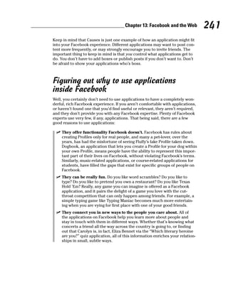 Chapter 13: Facebook and the Web          241
Keep in mind that Causes is just one example of how an application might fit
into your Facebook experience. Different applications may want to post con-
tent more frequently, or may strongly encourage you to invite friends. The
important thing to keep in mind is that you control what applications get to
do. You don’t have to add boxes or publish posts if you don’t want to. Don’t
be afraid to show your applications who’s boss.



Figuring out why to use applications
inside Facebook
Well, you certainly don’t need to use applications to have a completely won-
derful, rich Facebook experience. If you aren’t comfortable with applications,
or haven’t found one that you’d find useful or relevant, they aren’t required,
and they don’t provide you with any Facebook expertise. Plenty of Facebook
experts use very few, if any, applications. That being said, there are a few
good reasons to use applications:

 ✓ They offer functionality Facebook doesn’t. Facebook has rules about
   creating Profiles only for real people, and many a pet-lover, over the
   years, has had the misfortune of seeing Fluffy’s fake Profile taken down.
   Dogbook, an application that lets you create a Profile for your dog within
   your own Profile, means people have the ability to represent this impor-
   tant part of their lives on Facebook, without violating Facebook’s terms.
   Similarly, music-related applications, or course-related applications for
   students, have filled the gaps that exist for specific groups of people on
   Facebook.
 ✓ They can be really fun. Do you like word scrambles? Do you like to
   type? Do you like to pretend you own a restaurant? Do you like Texas
   Hold ’Em? Really, any game you can imagine is offered as a Facebook
   application, and it pairs the delight of a game you love with the cut-
   throat competition that can only happen among friends. For example, a
   simple typing game like Typing Maniac becomes much more entertain-
   ing when you are vying for first place with one of your good friends.
 ✓ They connect you in new ways to the people you care about. All of
   the applications on Facebook help you learn more about people and
   stay in touch with them in different ways. Whether that’s knowing what
   concerts a friend all the way across the country is going to, or finding
   out that Carolyn is, in fact, Eliza Bennet via the “Which literary heroine
   are you?” quiz application, all of this information enriches your relation-
   ships in small, subtle ways.
 
