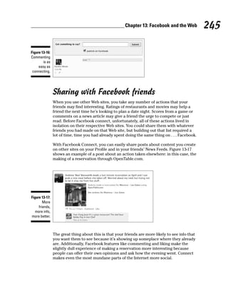 Chapter 13: Facebook and the Web           245

Figure 13-16:
Commenting
        is as
     easy as
 connecting.




                Sharing with Facebook friends
                When you use other Web sites, you take any number of actions that your
                friends may find interesting. Ratings of restaurants and movies may help a
                friend the next time he’s looking to plan a date night. Scores from a game or
                comments on a news article may give a friend the urge to compete or just
                read. Before Facebook connect, unfortunately, all of these actions lived in
                isolation on their respective Web sites. You could share them with whatever
                friends you had made on that Web site, but building out that list required a
                lot of time, time you had already spent doing the same thing on . . . Facebook.

                With Facebook Connect, you can easily share posts about content you create
                on other sites on your Profile and in your friends’ News Feeds. Figure 13-17
                shows an example of a post about an action taken elsewhere: in this case, the
                making of a reservation through OpenTable.com.




Figure 13-17:
        More
     friends,
   more info,
more better.



                The great thing about this is that your friends are more likely to see info that
                you want them to see because it’s showing up someplace where they already
                are. Additionally, Facebook features like commenting and liking make the
                slightly dull experience of making a reservation more interesting because
                people can offer their own opinions and ask how the evening went. Connect
                makes even the most mundane parts of the Internet more social.
 