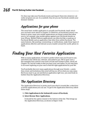 248   Part IV: Delving Further into Facebook

                Or, they may take your Facebook events and import them into whatever cal-
                endar program you use. In a nutshell, they let you use Facebook outside your
                browser window.



                Applications for your phone
                The most basic mobile application is actually just Facebook, itself, which
                you can learn more about in Chapter 14. However, as Facebook Connect con-
                tinues to grow, many new mobile applications are being created that allow
                you to, for example, play mobile games against your Facebook friends on
                your iPhone. Mobile Platform applications can often feel like a mash-up of
                Facebook Mobile and an application that often lives within Facebook. The
                same features, like posting, commenting, or notifications, make these types of
                applications effective and relevant as you wander around the world, phone in
                hand.




      Finding Your New Favorite Application
                With so many applications, it’s hard to predict which ones you’ll want to use,
                and which ones will be fun, relevant, and useful to you. We’ve gone over a
                few examples here (and for even more of Leah and Carolyn’s picks, check out
                Chapter 16), but the reality is that you have your own tastes, so you may have
                to do some exploring on your own to find the right applications for your life.

                You’ll probably discover many applications through your friends — posts
                they create and invitations they send will tip you off on what you may enjoy.
                But if you want to go out and find an application right now, you need look no
                further than the Application Directory.



                The Application Directory
                The Application Directory is pretty much just what it sounds like; a directory
                of all the applications you can use. To get to the Application Directory, follow
                these steps:

                  1. Click Applications in the bottom-left corner of Facebook.
                  2. Select Browse More Applications.
                     It should be the option closest to the bottom of the list. This brings up
                     the Application Directory, as shown in Figure 13-20.
 