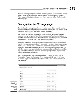 Chapter 13: Facebook and the Web           251
                how you wind up using applications, and how you feel about the ones you’ve
                added, there may come a time when you want to change some things up.
                After you reach that point, there’s one place you need to be: the Application
                Settings page.



                The Application Settings page
                The Application Settings page lets you control many of the aspects of your
                applications that’s we’ve already discussed in this chapter. You can see what
                the Application Settings page looks like in Figure 13-21.

                You can get to this page in two ways: either from the Settings drop-down
                menu in the top navigation bar, where you can click Application Settings, or
                from the Applications menu in the bottom Chat bar, where you can click Edit
                Applications. (We know, that’s kind of confusing. Sorry.)

                By default, when you arrive, you see the applications that you’ve used most
                recently. Next to each application’s name, there are three links: Edit Settings,
                Profile, and a little X. The X can be used to remove an application entirely.
                Clicking it not only removes any boxes or tabs you have on your Profile, but
                will also remove your authorization of it, meaning that application won’t have
                any access to your info. If you want to use it again, you need to go through
                the authorization screen again.

                The Profile link takes you to that application’s Profile (we also call it an
                Application Page in this book), so if you want to quickly leave a review or
                check out any information about that application, you can do so from here
                pretty easily.




Figure 13-21:
         The
 Application
    Settings
       page.
 