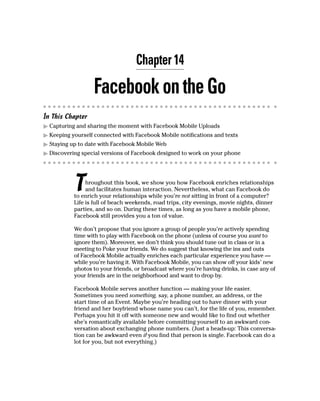 Chapter 14

                  Facebook on the Go
In This Chapter
▶ Capturing and sharing the moment with Facebook Mobile Uploads
▶ Keeping yourself connected with Facebook Mobile notifications and texts
▶ Staying up to date with Facebook Mobile Web
▶ Discovering special versions of Facebook designed to work on your phone




           T    hroughout this book, we show you how Facebook enriches relationships
                and facilitates human interaction. Nevertheless, what can Facebook do
           to enrich your relationships while you’re not sitting in front of a computer?
           Life is full of beach weekends, road trips, city evenings, movie nights, dinner
           parties, and so on. During these times, as long as you have a mobile phone,
           Facebook still provides you a ton of value.

           We don’t propose that you ignore a group of people you’re actively spending
           time with to play with Facebook on the phone (unless of course you want to
           ignore them). Moreover, we don’t think you should tune out in class or in a
           meeting to Poke your friends. We do suggest that knowing the ins and outs
           of Facebook Mobile actually enriches each particular experience you have —
           while you’re having it. With Facebook Mobile, you can show off your kids’ new
           photos to your friends, or broadcast where you’re having drinks, in case any of
           your friends are in the neighborhood and want to drop by.

           Facebook Mobile serves another function — making your life easier.
           Sometimes you need something, say, a phone number, an address, or the
           start time of an Event. Maybe you’re heading out to have dinner with your
           friend and her boyfriend whose name you can’t, for the life of you, remember.
           Perhaps you hit it off with someone new and would like to find out whether
           she’s romantically available before committing yourself to an awkward con-
           versation about exchanging phone numbers. (Just a heads-up: This conversa-
           tion can be awkward even if you find that person is single. Facebook can do a
           lot for you, but not everything.)
 