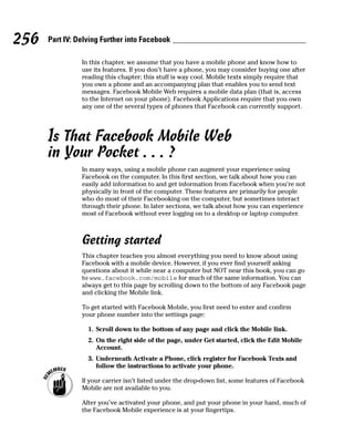 256   Part IV: Delving Further into Facebook

                In this chapter, we assume that you have a mobile phone and know how to
                use its features. If you don’t have a phone, you may consider buying one after
                reading this chapter; this stuff is way cool. Mobile texts simply require that
                you own a phone and an accompanying plan that enables you to send text
                messages. Facebook Mobile Web requires a mobile data plan (that is, access
                to the Internet on your phone). Facebook Applications require that you own
                any one of the several types of phones that Facebook can currently support.




      Is That Facebook Mobile Web
      in Your Pocket . . . ?
                In many ways, using a mobile phone can augment your experience using
                Facebook on the computer. In this first section, we talk about how you can
                easily add information to and get information from Facebook when you’re not
                physically in front of the computer. These features are primarily for people
                who do most of their Facebooking on the computer, but sometimes interact
                through their phone. In later sections, we talk about how you can experience
                most of Facebook without ever logging on to a desktop or laptop computer.



                Getting started
                This chapter teaches you almost everything you need to know about using
                Facebook with a mobile device. However, if you ever find yourself asking
                questions about it while near a computer but NOT near this book, you can go
                to www.facebook.com/mobile for much of the same information. You can
                always get to this page by scrolling down to the bottom of any Facebook page
                and clicking the Mobile link.

                To get started with Facebook Mobile, you first need to enter and confirm
                your phone number into the settings page:

                  1. Scroll down to the bottom of any page and click the Mobile link.
                  2. On the right side of the page, under Get started, click the Edit Mobile
                     Account.
                  3. Underneath Activate a Phone, click register for Facebook Texts and
                     follow the instructions to activate your phone.

                If your carrier isn’t listed under the drop-down list, some features of Facebook
                Mobile are not available to you.

                After you’ve activated your phone, and put your phone in your hand, much of
                the Facebook Mobile experience is at your fingertips.
 