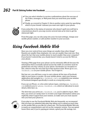 262   Part IV: Delving Further into Facebook

                  ✓ You can select whether to receive confirmations about the success of
                    the Pokes, messages, or Wall posts that you send from your mobile
                    phone.
                  ✓ Finally, as covered in Chapter 9, this is another entry point for specifying
                    which of your friends’ statuses you want sent right to your phone.

                If you subscribe to the status of someone who doesn’t spell very well but is
                conscientious about it, you may receive several texts as he tries to get his
                status just right.

                From this page, you can also jump into your Account settings, change your
                mobile phone number, or add another number to your account.




      Using Facebook Mobile Web
                Have you ever noticed how some things are smaller than other things?
                Bunnies are smaller than elephants; toy cars are smaller than real cars. How
                about the fact that your mobile phone is much smaller than your computer?
                If you haven’t noticed that, you clearly haven’t tried to access the Web on
                your phone.

                Viewing a Web page from your phone can be extremely difficult because the
                information that is normally spread across the width of a monitor must be
                packed into one tiny column on your phone. Facebook is no exception to
                this, which is why the very first tip in this section is this: Never go to www.
                facebook.com on your mobile phone. You’ll regret it.

                But fear not, you still have a way to carry almost all the joys of Facebook
                right in your purse or pocket. On your mobile phone, open your browser
                application and navigate to m.facebook.com — a completely new window
                in Facebook designed specifically to work on a teeny-tiny screen.

                If you use an iPhone, or a few select phone types, entering www.facebook.
                com redirects you to iphone.facebook.com, which we talk about in more
                detail a little later on.

                The first time you arrive at m.facebook.com, you’re asked to log in. After
                that, you never (or rarely) have to re-enter your login information unless you
                explicitly select Logout from your session, so make sure you trust anyone
                who you lend your phone to.

                If you plan to use the Facebook Mobile Web site frequently, we recommend
                that you have an unlimited data plan that allows you to spend as much time
                on the mobile Web as you like for a fixed rate. The Facebook Mobile Web site
                is nearly as comprehensive and rich as the computer version. You can spend
                hours there and, if you’re paying per minute, spend your life savings, too.
 