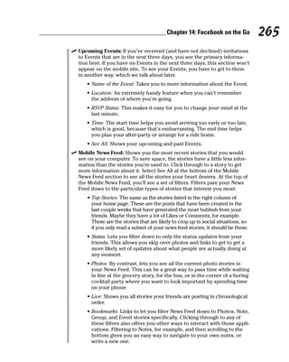 Chapter 14: Facebook on the Go           265
✓ Upcoming Events: If you’ve received (and have not declined) invitations
  to Events that are in the next three days, you see the primary informa-
  tion here. If you have no Events in the next three days, this section won’t
  appear on the mobile site. To see your Events, you have to get to them
  in another way, which we talk about later.
      • Name of the Event: Takes you to more information about the Event.
      • Location: An extremely handy feature when you can’t remember
        the address of where you’re going.
      • RSVP Status: This makes it easy for you to change your mind at the
        last minute.
      • Time: The start time helps you avoid arriving too early or too late,
        which is good, because that’s embarrassing. The end time helps
        you plan your after-party or arrange for a ride home.
      • See All: Shows your upcoming and past Events.
✓ Mobile News Feed: Shows you the most recent stories that you would
  see on your computer. To save space, the stories have a little less infor-
  mation than the stories you’re used to. Click through to a story to get
  more information about it. Select See All at the bottom of the Mobile
  News Feed section to see all the stories your heart desires. At the top of
  the Mobile News Feed, you’ll see a set of filters. Filters pare your News
  Feed down to the particular types of stories that interest you most:
      • Top Stories: The same as the stories listed in the right column of
        your home page. These are the posts that have been created in the
        last couple weeks that have generated the most hubbub from your
        friends. Maybe they have a lot of Likes or Comments, for example.
        These are the stories that are likely to crop up in social situations, so
        if you only read a subset of your news feed stories, it should be these.
      • Status: Lets you filter down to only the status updates from your
        friends. This allows you skip over photos and links to get to get a
        more likely set of updates about what people are actually doing at
        any moment.
      • Photos: By contrast, lets you see all the current photo stories in
        your News Feed. This can be a great way to pass time while waiting
        in line at the grocery story, for the bus, or in the corner of a boring
        cocktail party where you want to look important by spending time
        on your phone.
      • Live: Shows you all stories your friends are posting in chronological
        order.
      • Bookmarks: Links to let you filter News Feed down to Photos, Note,
        Group, and Event stories specifically. Clicking through to any of
        these filters also offers you other ways to interact with those appli-
        cations. Filtering to Notes, for example, and then scrolling to the
        bottom gives you an easy way to navigate to your own notes, or
        write a new one.
 