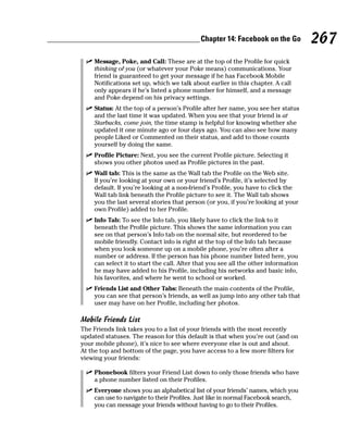 Chapter 14: Facebook on the Go          267
 ✓ Message, Poke, and Call: These are at the top of the Profile for quick
   thinking of you (or whatever your Poke means) communications. Your
   friend is guaranteed to get your message if he has Facebook Mobile
   Notifications set up, which we talk about earlier in this chapter. A call
   only appears if he’s listed a phone number for himself, and a message
   and Poke depend on his privacy settings.
 ✓ Status: At the top of a person’s Profile after her name, you see her status
   and the last time it was updated. When you see that your friend is at
   Starbucks, come join, the time stamp is helpful for knowing whether she
   updated it one minute ago or four days ago. You can also see how many
   people Liked or Commented on their status, and add to those counts
   yourself by doing the same.
 ✓ Profile Picture: Next, you see the current Profile picture. Selecting it
   shows you other photos used as Profile pictures in the past.
 ✓ Wall tab: This is the same as the Wall tab the Profile on the Web site.
   If you’re looking at your own or your friend’s Profile, it’s selected by
   default. If you’re looking at a non-friend’s Profile, you have to click the
   Wall tab link beneath the Profile picture to see it. The Wall tab shows
   you the last several stories that person (or you, if you’re looking at your
   own Profile) added to her Profile.
 ✓ Info Tab: To see the Info tab, you likely have to click the link to it
   beneath the Profile picture. This shows the same information you can
   see on that person’s Info tab on the normal site, but reordered to be
   mobile friendly. Contact info is right at the top of the Info tab because
   when you look someone up on a mobile phone, you’re often after a
   number or address. If the person has his phone number listed here, you
   can select it to start the call. After that you see all the other information
   he may have added to his Profile, including his networks and basic info,
   his favorites, and where he went to school or worked.
 ✓ Friends List and Other Tabs: Beneath the main contents of the Profile,
   you can see that person’s friends, as well as jump into any other tab that
   user may have on her Profile, including her photos.

Mobile Friends List
The Friends link takes you to a list of your friends with the most recently
updated statuses. The reason for this default is that when you’re out (and on
your mobile phone), it’s nice to see where everyone else is out and about.
At the top and bottom of the page, you have access to a few more filters for
viewing your friends:

 ✓ Phonebook filters your Friend List down to only those friends who have
   a phone number listed on their Profiles.
  ✓ Everyone shows you an alphabetical list of your friends’ names, which you
    can use to navigate to their Profiles. Just like in normal Facebook search,
    you can message your friends without having to go to their Profiles.
 