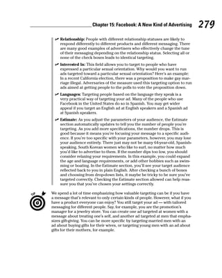 Chapter 15: Facebook: A New Kind of Advertising            279
  ✓ Relationship: People with different relationship statuses are likely to
    respond differently to different products and different messaging. There
    are many good examples of advertisers who effectively change the tune
    of their messaging depending on the relationship status. Selecting all or
    none of the check boxes leads to identical targeting.
  ✓ Interested In: This field allows you to target to people who have
    expressed a particular sexual orientation. Why would you want to run
    ads targeted toward a particular sexual orientation? Here’s an example:
    In a recent California election, there was a proposition to make gay mar-
    riage illegal. Adversaries of the measure used this targeting option to run
    ads aimed at getting people to the polls to vote the proposition down.
  ✓ Languages: Targeting people based on the language they speak is a
    very practical way of targeting your ad. Many of the people who use
    Facebook in the United States do so in Spanish. You may get wider
    appeal if you target an English ad at English speakers and a Spanish ad
    at Spanish speakers.
  ✓ Estimate: As you adjust the parameters of your audience, the Estimate
    section automatically updates to tell you the number of people you’re
    targeting. As you add more specifications, the number drops. This is
    good because it means you’re focusing your message to a specific audi-
    ence. If you’re too specific with your parameters, however, you may lose
    your audience entirely. There just may not be many 64-year-old, Spanish-
    speaking, South Korean women who like to surf, no matter how much
    you’d like to advertise to them. If the number dips too low, you should
    consider relaxing your requirements. In this example, you could expand
    the age and language requirements, or add other hobbies such as swim-
    ming or boating. In the Estimate section, you’ll see your target audience
    reflected back to you in plain English. After checking a bunch of boxes
    and choosing from drop-down lists, it maybe be tricky to be sure you’ve
    targeted correctly. Checking the Estimate section allowed can help reas-
    sure you that you’ve chosen your settings correctly.

We spend a lot of time emphasizing how valuable targeting can be if you have
a message that’s relevant to only certain kinds of people. However, what if you
have a product everyone can enjoy? You still target your ad — with tailored
messaging for different people. Say, for example, you are the promotion’s
manager for a jewelry store. You can create one ad targeted at women with a
message about treating one’s self, and another ad targeted at men that empha-
sizes gift-giving. You can be more specific by targeting married men with an
ad about buying gifts for their wives, or targeting young men with an ad about
gifts for their mothers, for example.
 
