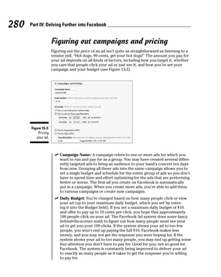 280   Part IV: Delving Further into Facebook


                     Figuring out campaigns and pricing
                     Figuring out the price of an ad isn’t quite as straightforward as listening to a
                     vendor yell, “Hot dogs, 99 cents, get your hot dogs!” The amount you pay for
                     your ad depends on all kinds of factors, including how you target it, whether
                     you care that people click your ad or just see it, and how you’ve set your
                     campaign and your budget (see Figure 15-3).




      Figure 15-3:
          Pricing
         your ad.



                       ✓ Campaign Name: A campaign refers to one or more ads for which you
                         want to run and pay for as a group. You may have created several differ-
                         ently targeted ads to bring an audience to your band’s concert ten days
                         from now. Grouping all these ads into the same campaign allows you to
                         set a single budget and schedule for the entire group of ads so you don’t
                         have to spend time and effort optimizing for the ads that are performing
                         better or worse. The first ad you create on Facebook is automatically
                         put in a campaign. When you create more ads, you’re able to add them
                         to various campaigns or create now campaigns.
                       ✓ Daily Budget: You’re charged based on how many people click or view
                         your ad (up to your maximum daily budget, which you set by enter-
                         ing it into the Budget field). If you set a maximum daily budget of $10,
                         and offer to pay up to 10 cents per click, you hope that approximately
                         100 people click on your ad. The Facebook Ad system does some fancy
                         behind-the-scenes math to figure out how many people must see your
                         ad to get you your 100 clicks. If the system shows your ad to too few
                         people, you won’t end up paying the full $10, Facebook makes less
                         money, and you may not get the response you were hoping for. If the
                         system shows your ad to too many people, you may end up getting some
                         free attention you don’t have to pay for. Good for you; not so good for
                         Facebook. The system is constantly being improved to deliver your ad
                         to exactly as many people as it takes to get the response you’re willing
                         to pay for.
 