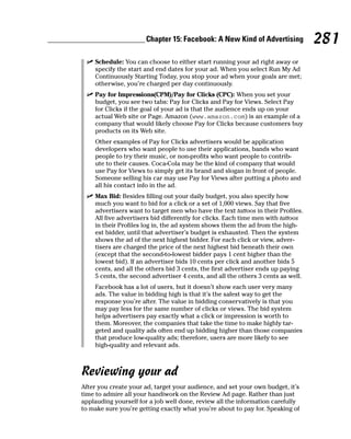 Chapter 15: Facebook: A New Kind of Advertising            281
 ✓ Schedule: You can choose to either start running your ad right away or
   specify the start and end dates for your ad. When you select Run My Ad
   Continuously Starting Today, you stop your ad when your goals are met;
   otherwise, you’re charged per day continuously.
 ✓ Pay for Impressions(CPM)/Pay for Clicks (CPC): When you set your
   budget, you see two tabs: Pay for Clicks and Pay for Views. Select Pay
   for Clicks if the goal of your ad is that the audience ends up on your
   actual Web site or Page. Amazon (www.amazon.com) is an example of a
   company that would likely choose Pay for Clicks because customers buy
   products on its Web site.
    Other examples of Pay for Clicks advertisers would be application
    developers who want people to use their applications, bands who want
    people to try their music, or non-profits who want people to contrib-
    ute to their causes. Coca-Cola may be the kind of company that would
    use Pay for Views to simply get its brand and slogan in front of people.
    Someone selling his car may use Pay for Views after putting a photo and
    all his contact info in the ad.
 ✓ Max Bid: Besides filling out your daily budget, you also specify how
   much you want to bid for a click or a set of 1,000 views. Say that five
   advertisers want to target men who have the text tattoos in their Profiles.
   All five advertisers bid differently for clicks. Each time men with tattoos
   in their Profiles log in, the ad system shows them the ad from the high-
   est bidder, until that advertiser’s budget is exhausted. Then the system
   shows the ad of the next highest bidder. For each click or view, adver-
   tisers are charged the price of the next highest bid beneath their own
   (except that the second-to-lowest bidder pays 1 cent higher than the
   lowest bid). If an advertiser bids 10 cents per click and another bids 5
   cents, and all the others bid 3 cents, the first advertiser ends up paying
   5 cents, the second advertiser 4 cents, and all the others 3 cents as well.
    Facebook has a lot of users, but it doesn’t show each user very many
    ads. The value in bidding high is that it’s the safest way to get the
    response you’re after. The value in bidding conservatively is that you
    may pay less for the same number of clicks or views. The bid system
    helps advertisers pay exactly what a click or impression is worth to
    them. Moreover, the companies that take the time to make highly tar-
    geted and quality ads often end up bidding higher than those companies
    that produce low-quality ads; therefore, users are more likely to see
    high-quality and relevant ads.



Reviewing your ad
After you create your ad, target your audience, and set your own budget, it’s
time to admire all your handiwork on the Review Ad page. Rather than just
applauding yourself for a job well done, review all the information carefully
to make sure you’re getting exactly what you’re about to pay for. Speaking of
 