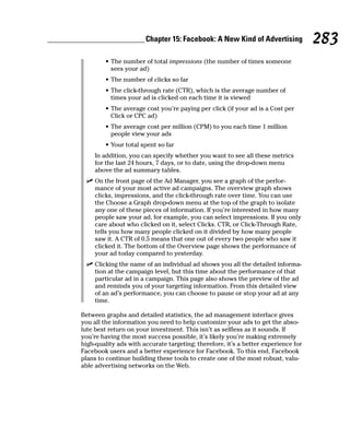 Chapter 15: Facebook: A New Kind of Advertising              283
        • The number of total impressions (the number of times someone
          sees your ad)
        • The number of clicks so far
        • The click-through rate (CTR), which is the average number of
          times your ad is clicked on each time it is viewed
        • The average cost you’re paying per click (if your ad is a Cost per
          Click or CPC ad)
        • The average cost per million (CPM) to you each time 1 million
          people view your ads
        • Your total spent so far
     In addition, you can specify whether you want to see all these metrics
     for the last 24 hours, 7 days, or to date, using the drop-down menu
     above the ad summary tables.
  ✓ On the front page of the Ad Manager, you see a graph of the perfor-
    mance of your most active ad campaigns. The overview graph shows
    clicks, impressions, and the click-through rate over time. You can use
    the Choose a Graph drop-down menu at the top of the graph to isolate
    any one of these pieces of information. If you’re interested in how many
    people saw your ad, for example, you can select impressions. If you only
    care about who clicked on it, select Clicks. CTR, or Click-Through Rate,
    tells you how many people clicked on it divided by how many people
    saw it. A CTR of 0.5 means that one out of every two people who saw it
    clicked it. The bottom of the Overview page shows the performance of
    your ad today compared to yesterday.
  ✓ Clicking the name of an individual ad shows you all the detailed informa-
    tion at the campaign level, but this time about the performance of that
    particular ad in a campaign. This page also shows the preview of the ad
    and reminds you of your targeting information. From this detailed view
    of an ad’s performance, you can choose to pause or stop your ad at any
    time.

Between graphs and detailed statistics, the ad management interface gives
you all the information you need to help customize your ads to get the abso-
lute best return on your investment. This isn’t as selfless as it sounds. If
you’re having the most success possible, it’s likely you’re making extremely
high-quality ads with accurate targeting; therefore, it’s a better experience for
Facebook users and a better experience for Facebook. To this end, Facebook
plans to continue building these tools to create one of the most robust, valu-
able advertising networks on the Web.
 