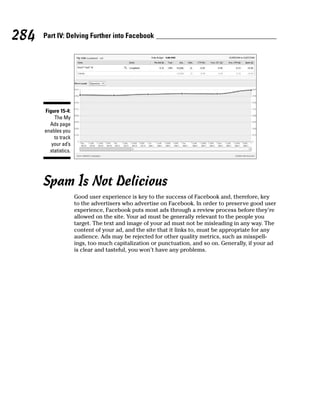 284   Part IV: Delving Further into Facebook




      Figure 15-4:
          The My
        Ads page
      enables you
          to track
         your ad’s
        statistics.




      Spam Is Not Delicious
                      Good user experience is key to the success of Facebook and, therefore, key
                      to the advertisers who advertise on Facebook. In order to preserve good user
                      experience, Facebook puts most ads through a review process before they’re
                      allowed on the site. Your ad must be generally relevant to the people you
                      target. The text and image of your ad must not be misleading in any way. The
                      content of your ad, and the site that it links to, must be appropriate for any
                      audience. Ads may be rejected for other quality metrics, such as misspell-
                      ings, too much capitalization or punctuation, and so on. Generally, if your ad
                      is clear and tasteful, you won’t have any problems.
 