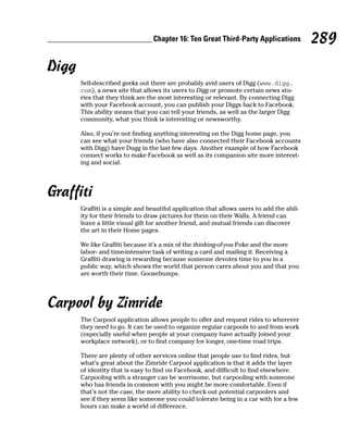 Chapter 16: Ten Great Third-Party Applications           289
Digg
       Self-described geeks out there are probably avid users of Digg (www.digg.
       com), a news site that allows its users to Digg or promote certain news sto-
       ries that they think are the most interesting or relevant. By connecting Digg
       with your Facebook account, you can publish your Diggs back to Facebook.
       This ability means that you can tell your friends, as well as the larger Digg
       community, what you think is interesting or newsworthy.

       Also, if you’re not finding anything interesting on the Digg home page, you
       can see what your friends (who have also connected their Facebook accounts
       with Digg) have Dugg in the last few days. Another example of how Facebook
       connect works to make Facebook as well as its companion site more interest-
       ing and social.




Graffiti
       Graffiti is a simple and beautiful application that allows users to add the abil-
       ity for their friends to draw pictures for them on their Walls. A friend can
       leave a little visual gift for another friend, and mutual friends can discover
       the art in their Home pages.

       We like Graffiti because it’s a mix of the thinking-of-you Poke and the more
       labor- and time-intensive task of writing a card and mailing it. Receiving a
       Graffiti drawing is rewarding because someone devotes time to you in a
       public way, which shows the world that person cares about you and that you
       are worth their time. Goosebumps.




Carpool by Zimride
       The Carpool application allows people to offer and request rides to wherever
       they need to go. It can be used to organize regular carpools to and from work
       (especially useful when people at your company have actually joined your
       workplace network), or to find company for longer, one-time road trips.

       There are plenty of other services online that people use to find rides, but
       what’s great about the Zimride Carpool application is that it adds the layer
       of identity that is easy to find on Facebook, and difficult to find elsewhere.
       Carpooling with a stranger can be worrisome, but carpooling with someone
       who has friends in common with you might be more comfortable. Even if
       that’s not the case, the mere ability to check out potential carpoolers and
       see if they seem like someone you could tolerate being in a car with for a few
       hours can make a world of difference.
 