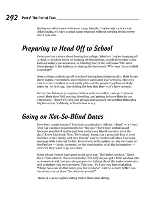292   Part V: The Part of Tens

                finding out what’s new with your camp friends, they’re only a click away.
                Additionally, it’s easy to plan camp reunions without needing to find every-
                one’s new info.




      Preparing to Head Off to School
                Everyone has a story about leaving for college. Whether they’re dropping off
                a child or an older sister or heading off themselves, people remember some
                form of anxiety, nervousness, or blinding fear of the unknown. Who were
                these people in the hallway or sharing the bathroom? Who was this so-called
                roommate?

                Now, college students go off to school having been introduced to their future
                dorm mates, roommates, and residence assistants via Facebook. Students
                can list their residences and easily pick out the people they’ll most likely
                meet on the first day, thus dulling the fear that they won’t know anyone.

                In the time between acceptance letters and orientation, college freshmen
                spend their time Wall posting, friending, and getting to know their future
                classmates. Therefore, they join groups and support one another through a
                big transition. Suddenly, school is less scary.




      Going on Not-So-Blind Dates
                Ever been a matchmaker? Ever had a particularly difficult “client” — a friend
                who has a million requirements for “the one”? Ever been embarrassed
                because you didn’t realize just how picky your friend was until after the
                date? Enter Facebook. Now, “He’s smart, funny, has a great job, lots of cool
                hobbies, a nice family, and nice friends” can be condensed into a Facebook
                message with a shared Profile. From there, both parties can decide based on
                the Profiles — looks, interests, or the combination of all the information —
                whether they want to go on a date.

                Some of our friends have gone so far as to say, “No Profile, no date.” Given
                the circumstances, this is reasonable. Not only do you get a little window into
                a person’s world, but you also prepare for talking about the various interests
                and activities that you see there. This way, “So I saw you like snorkeling.
                Where does one do that when you live in Idaho?” can be a much better con-
                versation starter than, “So, what do you do?”

                Think of it as far-sighted dating rather than blind dating.
 