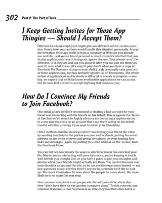 302   Part V: The Part of Tens


      I Keep Getting Invites for Those App
      Thingies — Should I Accept Them?
                Different Facebook employees might give you different advice on this ques-
                tion. Here’s how your authors would handle this situation personally. Accept
                the invitation if the app invite is from a company or Web site you already
                use and like, or if you’ve heard personal accounts from friends that that par-
                ticular application is worth trying out. Ignore the rest: Your friends won’t be
                offended, or if they are and ask you about it later, you can just tell them you
                weren’t sure what it was. (It’s easy to play dumb when you have a copy of
                Facebook For Dummies sitting on your shelf.) Leah personally only uses two
                or three applications, and has probably ignored 30 or 40 requests. The whole
                notion of applications on Facebook is still a bit of a work in progress — one
                day, we expect that we’ll find more worthwhile applications we can accept,
                but for now, feel free not to accept anything that confuses you.




      How Do I Convince My Friends
      to Join Facebook?
                One sneak attack we don’t recommend is creating a fake account for your
                friend and interacting with his friends on his behalf. This is against the Terms
                of Use, but we’ve seen it be highly effective in convincing a hapless victim
                to come take the reins on an account that’s out there acting on his behalf.
                Careful with that strategy if you want to retain your friendship.

                Other methods involve showing (rather than telling) your friend the value
                by sending him links to the photos you post on Facebook, putting his e-mail
                address on the invite of event and group invitations, or even sending him
                links and messages (again, by putting his e-mail address on the To line) from
                the Facebook Inbox.

                You can tell her anecdotally the ways in which Facebook has enriched your
                life: Maybe you’re interacting with your kids more, you’re keeping in touch
                with friends you thought lost, or you have a place to put your thoughts and
                photos where your friends might actually see them. You can let him look over
                your shoulder as you use the site, so he can see the experience himself — ask
                him questions about whether there’s anyone in particular he’d like to look
                up. The more information he sees about the people he cares about, the more
                likely he is to make the next step.

                One common complaint from people who haven’t joined the site is that
                they “don’t have time for yet another computer thing.” To this concern, one
                common response is that Facebook is an efficiency tool that often saves a
 