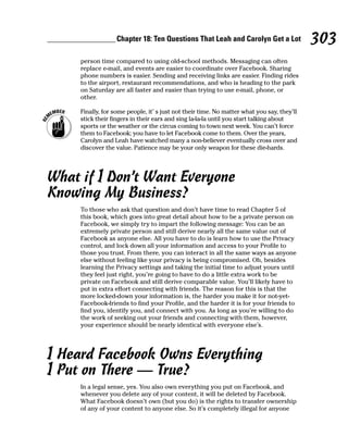 Chapter 18: Ten Questions That Leah and Carolyn Get a Lot                 303
     person time compared to using old-school methods. Messaging can often
     replace e-mail, and events are easier to coordinate over Facebook. Sharing
     phone numbers is easier. Sending and receiving links are easier. Finding rides
     to the airport, restaurant recommendations, and who is heading to the park
     on Saturday are all faster and easier than trying to use e-mail, phone, or
     other.

     Finally, for some people, it’ s just not their time. No matter what you say, they’ll
     stick their fingers in their ears and sing la-la-la until you start talking about
     sports or the weather or the circus coming to town next week. You can’t force
     them to Facebook; you have to let Facebook come to them. Over the years,
     Carolyn and Leah have watched many a non-believer eventually cross over and
     discover the value. Patience may be your only weapon for these die-hards.




What if I Don’t Want Everyone
Knowing My Business?
     To those who ask that question and don’t have time to read Chapter 5 of
     this book, which goes into great detail about how to be a private person on
     Facebook, we simply try to impart the following message: You can be an
     extremely private person and still derive nearly all the same value out of
     Facebook as anyone else. All you have to do is learn how to use the Privacy
     control, and lock down all your information and access to your Profile to
     those you trust. From there, you can interact in all the same ways as anyone
     else without feeling like your privacy is being compromised. Oh, besides
     learning the Privacy settings and taking the initial time to adjust yours until
     they feel just right, you’re going to have to do a little extra work to be
     private on Facebook and still derive comparable value. You’ll likely have to
     put in extra effort connecting with friends. The reason for this is that the
     more locked-down your information is, the harder you make it for not-yet-
     Facebook-friends to find your Profile, and the harder it is for your friends to
     find you, identify you, and connect with you. As long as you’re willing to do
     the work of seeking out your friends and connecting with them, however,
     your experience should be nearly identical with everyone else’s.




I Heard Facebook Owns Everything
I Put on There — True?
     In a legal sense, yes. You also own everything you put on Facebook, and
     whenever you delete any of your content, it will be deleted by Facebook.
     What Facebook doesn’t own (but you do) is the rights to transfer ownership
     of any of your content to anyone else. So it’s completely illegal for anyone
 