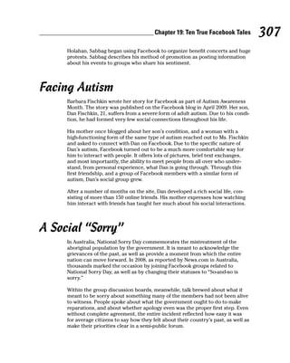 Chapter 19: Ten True Facebook Tales          307
     Holahan, Sabbag began using Facebook to organize benefit concerts and huge
     protests. Sabbag describes his method of promotion as posting information
     about his events to groups who share his sentiment.




Facing Autism
     Barbara Fischkin wrote her story for Facebook as part of Autism Awareness
     Month. The story was published on the Facebook blog in April 2009. Her son,
     Dan Fischkin, 21, suffers from a severe form of adult autism. Due to his condi-
     tion, he had formed very few social connections throughout his life.

     His mother once blogged about her son’s condition, and a woman with a
     high-functioning form of the same type of autism reached out to Ms. Fischkin
     and asked to connect with Dan on Facebook. Due to the specific nature of
     Dan’s autism, Facebook turned out to be a much more comfortable way for
     him to interact with people. It offers lots of pictures, brief text exchanges,
     and most importantly, the ability to meet people from all over who under-
     stand, from personal experience, what Dan is going through. Through this
     first friendship, and a group of Facebook members with a similar form of
     autism, Dan’s social group grew.

     After a number of months on the site, Dan developed a rich social life, con-
     sisting of more than 150 online friends. His mother expresses how watching
     him interact with friends has taught her much about his social interactions.




A Social “Sorry”
     In Australia, National Sorry Day commemorates the mistreatment of the
     aboriginal population by the government. It is meant to acknowledge the
     grievances of the past, as well as provide a moment from which the entire
     nation can move forward. In 2008, as reported by News.com in Australia,
     thousands marked the occasion by joining Facebook groups related to
     National Sorry Day, as well as by changing their statuses to “So-and-so is
     sorry.”

     Within the group discussion boards, meanwhile, talk brewed about what it
     meant to be sorry about something many of the members had not been alive
     to witness. People spoke about what the government ought to do to make
     reparations, and about whether apology even was the proper first step. Even
     without complete agreement, the entire incident reflected how easy it was
     for average citizens to say how they felt about their country’s past, as well as
     make their priorities clear in a semi-public forum.
 