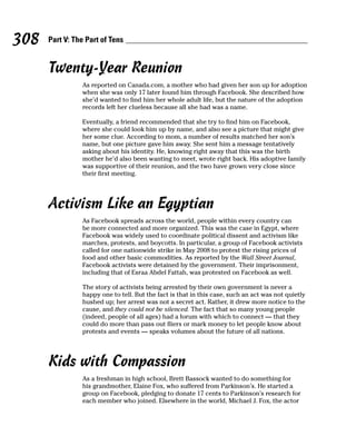 308   Part V: The Part of Tens


      Twenty-Year Reunion
                As reported on Canada.com, a mother who had given her son up for adoption
                when she was only 17 later found him through Facebook. She described how
                she’d wanted to find him her whole adult life, but the nature of the adoption
                records left her clueless because all she had was a name.

                Eventually, a friend recommended that she try to find him on Facebook,
                where she could look him up by name, and also see a picture that might give
                her some clue. According to mom, a number of results matched her son’s
                name, but one picture gave him away. She sent him a message tentatively
                asking about his identity. He, knowing right away that this was the birth
                mother he’d also been wanting to meet, wrote right back. His adoptive family
                was supportive of their reunion, and the two have grown very close since
                their first meeting.




      Activism Like an Egyptian
                As Facebook spreads across the world, people within every country can
                be more connected and more organized. This was the case in Egypt, where
                Facebook was widely used to coordinate political dissent and activism like
                marches, protests, and boycotts. In particular, a group of Facebook activists
                called for one nationwide strike in May 2008 to protest the rising prices of
                food and other basic commodities. As reported by the Wall Street Journal,
                Facebook activists were detained by the government. Their imprisonment,
                including that of Esraa Abdel Fattah, was protested on Facebook as well.

                The story of activists being arrested by their own government is never a
                happy one to tell. But the fact is that in this case, such an act was not quietly
                hushed up; her arrest was not a secret act. Rather, it drew more notice to the
                cause, and they could not be silenced. The fact that so many young people
                (indeed, people of all ages) had a forum with which to connect — that they
                could do more than pass out fliers or mark money to let people know about
                protests and events — speaks volumes about the future of all nations.




      Kids with Compassion
                As a freshman in high school, Brett Bassock wanted to do something for
                his grandmother, Elaine Fox, who suffered from Parkinson’s. He started a
                group on Facebook, pledging to donate 17 cents to Parkinson’s research for
                each member who joined. Elsewhere in the world, Michael J. Fox, the actor
 