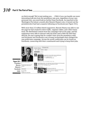 310   Part V: The Part of Tens

                     on thick enough? We’re just joshing you . . .) Well, if you can handle one more
                     interesting look into how the presidency was won, regardless of your own
                     personal vote, you need look no further than Facebook. As reported in the
                     Washington Post about a month after Barack Obama’s win, it turned out the
                     president-elect had had a massive following on Facebook (see Figure 19-1).

                     With more than 3.2 million listed supporters, Barack Obama was able to use
                     the page he had created to drive traffic, organize rallies, and collect dona-
                     tions. He distributed content from the campaign trail on his page, and his
                     supporters were able to interact with his team (and a little bit with him)
                     directly. No one’s saying that he couldn’t have won the presidency with-
                     out Facebook, but Facebook is one of many technologies that changed the
                     way politicians campaign. Across the world, politicians can be found on
                     Facebook, connecting with their constituents and trying to keep their jobs.




      Figure 19-1:
        President
          Barack
         Obama’s
        Facebook
            page.
 