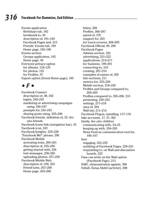 316   Facebook For Dummies, 2nd Edition

      Events application                           Inbox, 268
       Birthdays tab, 182                          Profiles, 266–267
       bookmark to, 44                             speed of, 270
       description of, 181–182                     support for, 263
       Facebook Pages and, 215                     for touch screens, 268–269
       Friends’ Events tab, 189                  Facebook Official, 89, 296
       Home page, 182–186                        Facebook Pages
      Events section                               Admins section, 220
       Groups application, 165                     advertising, 221–222
       Home page, 49                               applications, 214–217
      Everyone privacy option                      for business, 199–201
       for albums, 124–125                         connecting to, 210
       for photos, 125                             creating, 207–210
       for Profiles, 97                            examples of names of, 205
      Export option (Event Home page), 185         Info sections, 211
                                                   metrics for, 225–228
      •F•                                          Mobile section, 218–220
                                                   Profiles and Groups compared to,
      Facebook Connect                                202–203
       description of, 48, 242                     Profiles compared to, 205–206, 210
       logins, 243–245                             promoting, 220–222
       marketing or advertising campaigns          settings, 217–218
          using, 246–247                           uses of, 204
       prompts for, 242–243                        Wall tab, 211–214
       sharing posts using, 245–246              Facebook Plug-in, installing, 117–118
      Facebook friends, definition of, 52. See   fake accounts, 17, 37, 302
          also friends                           family. See also children
      Facebook home link (navigation bar), 42      communicating with, 24–25
      Facebook icon, 243                           keeping up with, 294–295
      Facebook Insights, 225–228                   News Feed as communication tool for,
      “Facebook Me!” phrase, 296                      106–107
      Facebook Mobile                            fans
       activating texts, 260–261                   engaging, 222–225
       description of, 255–256                     notifying of Facebook Pages, 220–221
       getting started with, 256                   responding to, on Wall and discussion
       text messages, 258–260                         boards, 223
       uploading photos, 257–258                 Fans can write on the Wall option
      Facebook Mobile Web                             (Facebook Page), 213
       description of, 256, 262                  FARC, demonstration against, 306
       Friend Lists, 267–268                     Fattah, Esraa Abdel (activist), 308
       Home page, 263–266
 
