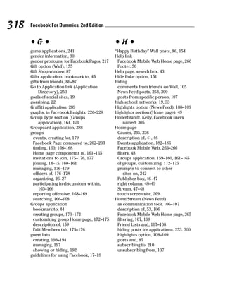 318   Facebook For Dummies, 2nd Edition


      •G•                                        •H•
      game applications, 241                     “Happy Birthday” Wall posts, 86, 154
      gender information, 30                     Help link
      gender pronouns, for Facebook Pages, 217    Facebook Mobile Web Home page, 266
      Gift option (Wall), 155                     Footer, 50
      Gift Shop window, 87                       Help page, search box, 43
      Gifts application, bookmark to, 45         Hide Poke option, 151
      gifts from friends, 86–87                  hiding
      Go to Application link (Application         comments from friends on Wall, 105
           Directory), 250                        News Feed posts, 253, 300
      goals of social sites, 19                   posts from specific person, 107
      gossiping, 22                              high school networks, 19, 33
      Graffiti application, 289                  Highlights option (News Feed), 108–109
      graphs, in Facebook Insights, 226–228      highlights section (Home page), 49
      Group Type section (Groups                 Hilderbrandt, Kelly, Facebook users
           application), 164, 171                     named, 305
      Groupcard application, 288                 Home page
      groups                                      Causes, 235, 236
       events, creating for, 179                  description of, 41, 46
       Facebook Page compared to, 202–203         Events application, 182–186
       finding, 160, 166–168                      Facebook Mobile Web, 263–266
       Home page components of, 161–165           filters, 48
       invitations to join, 175–176, 177          Groups application, 159–160, 161–165
       joining, 14–15, 160–161                    of groups, customizing, 172–175
       managing, 176–179                          prompts to connect to other
       officers of, 176–178                           sites on, 242
       organizing, 26–27                          Publisher box, 46–47
       participating in discussions within,       right column, 48–49
           165–166                                Stream, 47–48
       reporting offensive, 168–169               touch screen site, 269
       searching, 166–168                        Home Stream (News Feed)
      Groups application                          as communication tool, 106–107
       bookmark to, 44                            description of, 53, 106
       creating groups, 170–172                   Facebook Mobile Web Home page, 265
       customizing group Home page, 172–175       filtering, 107, 108
       description of, 159                        Friend Lists and, 107–108
       Edit Members tab, 175–176                  hiding posts for applications, 253, 300
      guest lists                                 Highlights option, 108–109
       creating, 193–194                          posts and, 85
       managing, 197                              subscribing to, 210
       showing or hiding, 192                     unsubscribing from, 107
      guidelines for using Facebook, 17–18
 