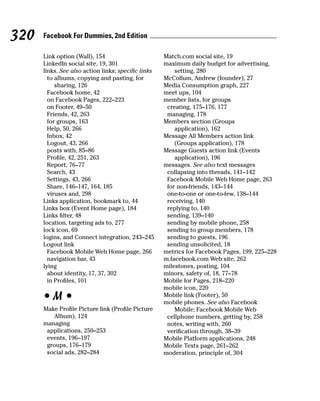 320   Facebook For Dummies, 2nd Edition

      Link option (Wall), 154                       Match.com social site, 19
      LinkedIn social site, 19, 301                 maximum daily budget for advertising,
      links. See also action links; speciﬁc links       setting, 280
        to albums, copying and pasting, for         McCollum, Andrew (founder), 27
           sharing, 126                             Media Consumption graph, 227
        Facebook home, 42                           meet ups, 104
        on Facebook Pages, 222–223                  member lists, for groups
        on Footer, 49–50                             creating, 175–176, 177
        Friends, 42, 263                             managing, 178
        for groups, 163                             Members section (Groups
        Help, 50, 266                                   application), 162
        Inbox, 42                                   Message All Members action link
        Logout, 43, 266                                 (Groups application), 178
        posts with, 85–86                           Message Guests action link (Events
        Profile, 42, 251, 263                           application), 196
        Report, 76–77                               messages. See also text messages
        Search, 43                                   collapsing into threads, 141–142
        Settings, 43, 266                            Facebook Mobile Web Home page, 263
        Share, 146–147, 164, 185                     for non-friends, 143–144
        viruses and, 298                             one-to-one or one-to-few, 138–144
      Links application, bookmark to, 44             receiving, 140
      Links box (Event Home page), 184               replying to, 140
      Links filter, 48                               sending, 139–140
      location, targeting ads to, 277                sending by mobile phone, 258
      lock icon, 69                                  sending to group members, 178
      logins, and Connect integration, 243–245       sending to guests, 196
      Logout link                                    sending unsolicited, 18
        Facebook Mobile Web Home page, 266          metrics for Facebook Pages, 199, 225–228
        navigation bar, 43                          m.facebook.com Web site, 262
      lying                                         milestones, posting, 104
        about identity, 17, 37, 302                 minors, safety of, 18, 77–78
        in Profiles, 101                            Mobile for Pages, 218–220
                                                    mobile icon, 220
      •M•                                           Mobile link (Footer), 50
                                                    mobile phones. See also Facebook
      Make Profile Picture link (Profile Picture        Mobile; Facebook Mobile Web
         Album), 124                                 cellphone numbers, getting by, 258
      managing                                       notes, writing with, 260
       applications, 250–253                         verification through, 38–39
       events, 196–197                              Mobile Platform applications, 248
       groups, 176–179                              Mobile Texts page, 261–262
       social ads, 282–284                          moderation, principle of, 304
 