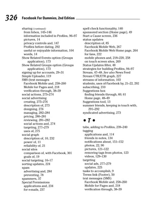 326   Facebook For Dummies, 2nd Edition

      sharing (continued)                        spell check functionality, 140
       from Inbox, 145–146                       sponsored section (Home page), 49
       information included in Profiles, 96–97   Start a Cause screen, 236
       pictures, 14                              status updates
       privacy controls and, 147                  description of, 85
       Profiles before dating, 292                Facebook Mobile Web, 267
       useful or enjoyable information, 104       Facebook Mobile Web Home page, 264
       words, 14                                  for fans, 222
      Show Related Events option (Groups          mobile phones and, 218–220, 258
          application), 173                       on touch screen sites, 269
      Show Related Groups option (Groups         Status Updates filter, 48
          application), 173                      strategies for building Profiles, 94–97
      signing up for accounts, 29–31             Stream, 47–48. See also News Feed
      Simple Uploader, 119                       Stream CTR/ETR graph, 227
      SMS (text messages                         streams of information, 103
       Facebook Mobile and, 258–260              students, uses of Facebook by, 21–22, 292
       Mobile for Pages and, 218                 subscribing, 210
       verification through, 38–39               Suggestions box
      social actions, 273–274                     finding friends through, 60, 61
      social advertising                          Home page, 48–49
       creating, 275–276                         Suggestions tool, 13
       description of, 273                       summer friends, keeping in touch with,
       designing, 276                                291–292
       managing, 282–284                         syndicated advertising, 273
       pricing, 280–281
       reviewing, 281–282
       social actions and, 274
                                                 •T•
       targeting, 277–279                        tabs, adding to Profiles, 239–240
       uses of, 275                              tagging
      social graph                                applications and, 114
       description of, 10, 232                    friends in notes, 134
       power of, 11                               notifications about, 151–152
       reliability of, 21                         photos, 22, 90
      social sites                                pictures, 121–122
       comparison of, with Facebook, 301          removing tags from photos, 123
       goals of, 19                               videos, 129–130
      social targeting, 16–17                    targeting
      sorting updates, 224                        social ads, 277–279
      spam                                        updates, 225
       advertising and, 284                      tasks to accomplish, 9
       preventing, 78                            Terms link (Footer), 50
      spammers, 37                               text messages (SMS)
      Special Permissions                         Facebook Mobile and, 258–260
       applications and, 234                      Mobile for Pages and, 218
       for e-mails, 237                           verification through, 38–39
 