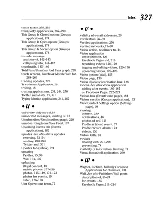 Index   327
texter tester, 258, 259
third-party applications, 287–290         •V•
This Group Is Closed option (Groups       validity of e-mail addresses, 29
     application), 174                    verification, 37–39
This Group Is Open option (Groups         Verified applications, 250
     application), 174                    verified networks, 19–20
This Group Is Secret option (Groups       Video action, bookmark to, 44
     application), 174                    Video application
threads, message                           description of, 126
  anatomy of, 142–143                      Facebook Pages and, 216
  collapsing into, 141–142                 recording videos, 128–129
thumbnails, 145–146                        tagging and editing videos, 129–130
Total Fans/Unsubscribed Fans graph, 228    uploading videos, 126–128
touch screens, Facebook Mobile Web for,   Video option (Wall), 155
     268–269                              Video page, 130
tracking updates, 225                     Video Upload confirmation box, 128
Translation Application, 28               videos. See also Video application
trolling, 18                               adding after events, 186–187
trusting applications, 234, 244, 250       on Facebook Pages, 222–223
Twitter social site, 19, 301              Videos box (Event Home page), 184
Typing Maniac application, 241, 287       Videos section (Groups application), 163
                                          View Contact Settings option (Settings
•U•                                           page), 99
                                          viewing
university-only model, 19                  content, 299
unsolicited messages, sending of, 18       notifications, 46
Unsubscribes/Resubscribes graph, 228       photos of self, 123
unsubscribing from News Feed, 107          Profile as friend sees it, 75
Upcoming Events tab (Events                Profile Picture Album, 124
     application), 182                     videos, 130
updates. See also status updates          Virtual Gifts, 87
 receiving, 53–54                         viruses
 sending, 223–225                          dealing with, 297–298
 Twitter and, 301                          preventing, 78
Updates tab (Inbox), 224                  visibility of information, limiting, 74
updating                                  Visual Bookshelf application, 290
 Profiles, 95, 96
 Wall, 104–105
uploading                                 •W•
 illegal content, 18                      Wagner, Richard, Building Facebook
 mobile photos, 257–258                       Applications For Dummies, 231
 photos, 115–119, 172–173                 Wall. See also Publisher; Wall posts
 photos for events, 191                    description of, 82–83
 video, 126–128                            for events, 185
User Operations team, 77                   Facebook Pages, 211–214
 