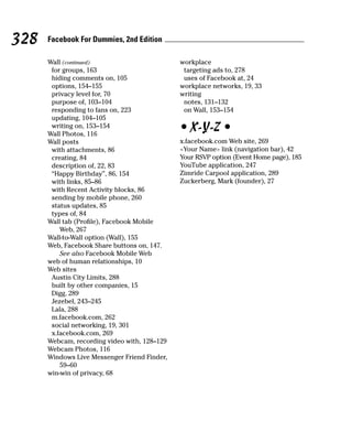 328   Facebook For Dummies, 2nd Edition

      Wall (continued)                        workplace
       for groups, 163                         targeting ads to, 278
       hiding comments on, 105                 uses of Facebook at, 24
       options, 154–155                       workplace networks, 19, 33
       privacy level for, 70                  writing
       purpose of, 103–104                     notes, 131–132
       responding to fans on, 223              on Wall, 153–154
       updating, 104–105
       writing on, 153–154
      Wall Photos, 116
                                              • X-Y-Z •
      Wall posts                              x.facebook.com Web site, 269
       with attachments, 86                   <Your Name> link (navigation bar), 42
       creating, 84                           Your RSVP option (Event Home page), 185
       description of, 22, 83                 YouTube application, 247
       “Happy Birthday”, 86, 154              Zimride Carpool application, 289
       with links, 85–86                      Zuckerberg, Mark (founder), 27
       with Recent Activity blocks, 86
       sending by mobile phone, 260
       status updates, 85
       types of, 84
      Wall tab (Profile), Facebook Mobile
          Web, 267
      Wall-to-Wall option (Wall), 155
      Web, Facebook Share buttons on, 147.
          See also Facebook Mobile Web
      web of human relationships, 10
      Web sites
       Austin City Limits, 288
       built by other companies, 15
       Digg, 289
       Jezebel, 243–245
       Lala, 288
       m.facebook.com, 262
       social networking, 19, 301
       x.facebook.com, 269
      Webcam, recording video with, 128–129
      Webcam Photos, 116
      Windows Live Messenger Friend Finder,
          59–60
      win-win of privacy, 68
 