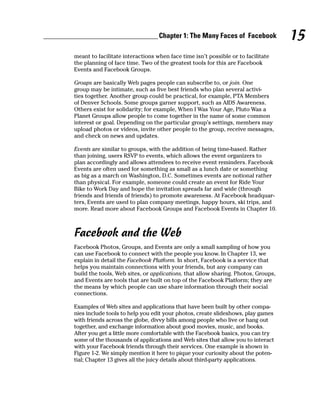 Chapter 1: The Many Faces of Facebook            15
meant to facilitate interactions when face time isn’t possible or to facilitate
the planning of face time. Two of the greatest tools for this are Facebook
Events and Facebook Groups.

Groups are basically Web pages people can subscribe to, or join. One
group may be intimate, such as five best friends who plan several activi-
ties together. Another group could be practical, for example, PTA Members
of Denver Schools. Some groups garner support, such as AIDS Awareness.
Others exist for solidarity; for example, When I Was Your Age, Pluto Was a
Planet Groups allow people to come together in the name of some common
interest or goal. Depending on the particular group’s settings, members may
upload photos or videos, invite other people to the group, receive messages,
and check on news and updates.

Events are similar to groups, with the addition of being time-based. Rather
than joining, users RSVP to events, which allows the event organizers to
plan accordingly and allows attendees to receive event reminders. Facebook
Events are often used for something as small as a lunch date or something
as big as a march on Washington, D.C. Sometimes events are notional rather
than physical. For example, someone could create an event for Ride Your
Bike to Work Day and hope the invitation spreads far and wide (through
friends and friends of friends) to promote awareness. At Facebook headquar-
ters, Events are used to plan company meetings, happy hours, ski trips, and
more. Read more about Facebook Groups and Facebook Events in Chapter 10.



Facebook and the Web
Facebook Photos, Groups, and Events are only a small sampling of how you
can use Facebook to connect with the people you know. In Chapter 13, we
explain in detail the Facebook Platform. In short, Facebook is a service that
helps you maintain connections with your friends, but any company can
build the tools, Web sites, or applications, that allow sharing. Photos, Groups,
and Events are tools that are built on top of the Facebook Platform; they are
the means by which people can use share information through their social
connections.

Examples of Web sites and applications that have been built by other compa-
nies include tools to help you edit your photos, create slideshows, play games
with friends across the globe, divvy bills among people who live or hang out
together, and exchange information about good movies, music, and books.
After you get a little more comfortable with the Facebook basics, you can try
some of the thousands of applications and Web sites that allow you to interact
with your Facebook friends through their services. One example is shown in
Figure 1-2. We simply mention it here to pique your curiosity about the poten-
tial; Chapter 13 gives all the juicy details about third-party applications.
 