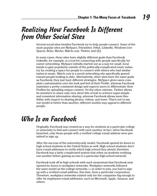Chapter 1: The Many Faces of Facebook            19
Realizing How Facebook Is Different
from Other Social Sites
     Several social sites besides Facebook try to help people connect. Some of the
     most popular sites are MySpace, Friendster, Orkut, LinkedIn, Windows Live
     Spaces, Bebo, Meebo, Match.com, Twitter, and QQ.

     In some cases, these sites have slightly different goals than Facebook.
     LinkedIn, for example, is a tool for connecting with people specifically for
     career networking. MySpace initially started out as a way for small, local
     bands to gain popularity outside of the politically-complicated music indus-
     try by creating a space for people to connect with others who had similar
     tastes in music. Match.com is a social networking site specifically geared
     toward people looking to date. Alternatively, other sites have the same goals
     as Facebook; they just have different strategies. MySpace gives users com-
     plete customization over the look and feel of their Profile, whereas Facebook
     maintains a pretty consistent design and expects users to differentiate their
     Profiles by uploading unique content. On the other extreme, Twitter allows
     its members to share only very short bits of text to achieve super-simple
     and consistent information sharing, whereas Facebook allows more flex-
     ibility with respect to sharing photos, videos, and more. That’s not to say
     one model is better than another; different models may appeal to different
     people.




Who Is on Facebook
     Originally, Facebook was created as a way for students at a particular college
     or university to find and connect with each another. In fact, when Facebook
     launched, only those people with a verified college e-mail address were per-
     mitted to sign up.

     After the success of the university-only model, Facebook opened its doors to
     high school students in the United States as well. High school students don’t
     have e-mail addresses to verify which high school they attend; therefore,
     Facebook has a fairly complicated system that relies on students verifying
     one another before gaining access to a particular high school network.

     Facebook took off in high schools with such momentum that Facebook next
     opened its doors to workplace networks. Workplace networks followed
     the same model as the college networks — in order to join, you had to sign
     up with a verified e-mail address, this time, from a particular corporation.
     Therefore, workplace networks existed only for the companies big enough to
     offer its employees e-mail addresses, such as Microsoft, Apple, Amazon, and
     others.
 