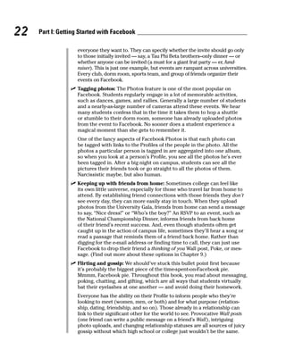 22   Part I: Getting Started with Facebook

                   everyone they want to. They can specify whether the invite should go only
                   to those initially invited — say, a Tau Phi Beta brothers–only dinner — or
                   whether anyone can be invited (a must for a giant frat party — er, fund-
                   raiser). This is just one example, but events are rampant across universities.
                   Every club, dorm room, sports team, and group of friends organize their
                   events on Facebook.
                 ✓ Tagging photos: The Photos feature is one of the most popular on
                   Facebook. Students regularly engage in a lot of memorable activities,
                   such as dances, games, and rallies. Generally a large number of students
                   and a nearly-as-large number of cameras attend these events. We hear
                   many students confess that in the time it takes them to hop a shuttle
                   or stumble to their dorm room, someone has already uploaded photos
                   from the event to Facebook. No sooner does a student experience a
                   magical moment than she gets to remember it.
                   One of the fancy aspects of Facebook Photos is that each photo can
                   be tagged with links to the Profiles of the people in the photo. All the
                   photos a particular person is tagged in are aggregated into one album,
                   so when you look at a person’s Profile, you see all the photos he’s ever
                   been tagged in. After a big night on campus, students can see all the
                   pictures their friends took or go straight to all the photos of them.
                   Narcissistic maybe, but also human.
                 ✓ Keeping up with friends from home: Sometimes college can feel like
                   its own little universe, especially for those who travel far from home to
                   attend. By establishing friend connections with those friends they don’t
                   see every day, they can more easily stay in touch. When they upload
                   photos from the University Gala, friends from home can send a message
                   to say, “Nice dress!” or “Who’s the boy?” An RSVP to an event, such as
                   the National Championship Dinner, informs friends from back home
                   of their friend’s recent success. And, even though students often get
                   caught up in the action of campus life, sometimes they’ll hear a song or
                   read a passage that reminds them of a friend back home. Rather than
                   digging for the e-mail address or finding time to call, they can just use
                   Facebook to drop their friend a thinking of you Wall post, Poke, or mes-
                   sage. (Find out more about these options in Chapter 9.)
                 ✓ Flirting and gossip: We should’ve stuck this bullet point first because
                   it’s probably the biggest piece of the time-spent-on-Facebook pie.
                   Mmmm, Facebook pie. Throughout this book, you read about messaging,
                   poking, chatting, and gifting, which are all ways that students virtually
                   bat their eyelashes at one another — and avoid doing their homework.
                   Everyone has the ability on their Profile to inform people who they’re
                   looking to meet (women, men, or both) and for what purpose (relation-
                   ship, dating, friendship, and so on). Those already in a relationship can
                   link to their significant other for the world to see. Provocative Wall posts
                   (one friend can write a public message on a friend’s Wall), intriguing
                   photo uploads, and changing relationship statuses are all sources of juicy
                   gossip without which high school or college just wouldn’t be the same.
 
