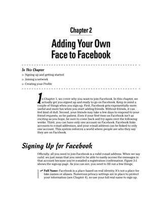 Chapter 2

                      Adding Your Own
                      Face to Facebook
In This Chapter
▶ Signing up and getting started
▶ Joining a network
▶ Creating your Profile




           I   n Chapter 1, we cover why you want to join Facebook. In this chapter, we
               actually get you signed up and ready to go on Facebook. Keep in mind a
           couple of things when you sign up. First, Facebook gets exponentially more
           useful and more fun when you start adding friends. Without friends, it can
           feel kind of dull. Second, your friends may take a few days to respond to your
           friend requests, so be patient. Even if your first time on Facebook isn’t as
           exciting as you hope, be sure to come back and try again over the following
           weeks. Third, you can have only one account on Facebook. Facebook links
           accounts to e-mail addresses, and your e-mail address can be linked to only
           one account. This system enforces a world where people are who they say
           they are on Facebook.




Signing Up for Facebook
           Officially, all you need to join Facebook is a valid e-mail address. When we say
           valid, we just mean that you need to be able to easily access the messages in
           that account because you’re e-mailed a registration confirmation. Figure 2-1
           shows the sign-up page. As you can see, you need to fill out a few things:

             ✓ Full Name: Facebook is a place based on real identity. It’s not a place for
               fake names or aliases. Numerous privacy settings are in place to protect
               your information (see Chapter 4), so use your full real name to sign up.
 