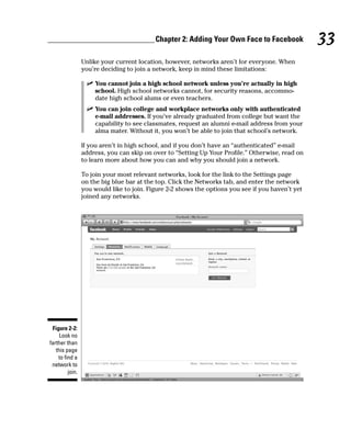 Chapter 2: Adding Your Own Face to Facebook             33
                 Unlike your current location, however, networks aren’t for everyone. When
                 you’re deciding to join a network, keep in mind these limitations:

                   ✓ You cannot join a high school network unless you’re actually in high
                     school. High school networks cannot, for security reasons, accommo-
                     date high school alums or even teachers.
                   ✓ You can join college and workplace networks only with authenticated
                     e-mail addresses. If you’ve already graduated from college but want the
                     capability to see classmates, request an alumni e-mail address from your
                     alma mater. Without it, you won’t be able to join that school’s network.

                 If you aren’t in high school, and if you don’t have an “authenticated” e-mail
                 address, you can skip on over to “Setting Up Your Profile.” Otherwise, read on
                 to learn more about how you can and why you should join a network.

                 To join your most relevant networks, look for the link to the Settings page
                 on the big blue bar at the top. Click the Networks tab, and enter the network
                 you would like to join. Figure 2-2 shows the options you see if you haven’t yet
                 joined any networks.




 Figure 2-2:
     Look no
farther than
   this page
    to find a
 network to
         join.
 