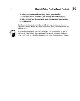 Chapter 2: Adding Your Own Face to Facebook                39
  3. Select your country and enter your mobile phone number.
  4. Check your mobile phone for a text message that contains a code.
  5. Enter the code into the Code field in the Confirm Your Phone pop-up.
  6. Click Confirm.

Facebook won’t send you any other mobile messages unless you choose to
opt into Facebook Mobile. (For more information about Facebook Mobile, see
Chapter 14.)

If you’re already verified, you won’t see a CAPTCHA. You may not be able to
use mobile verification if your phone can’t receive text messages, but don’t
worry, you’ll still get verified eventually just by being a normal user of the site.
 