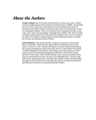 About the Authors
    Carolyn Abram: One of the first Facebook users on the west coast, Carolyn
    took her English degree from Stanford University (Class of 2006), and decided
    the best career move was to get paid to be on Facebook all day long. At
    Facebook since 2006, Carolyn currently works on the User Experience Team
    as a Language Designer. This is a very fancy way of saying she works on site
    copy, voice, tone, and messaging. Originally from Ardsley, New York, Carolyn
    currently resides in Palo Alto. She boasts the highest ratio of mess to desk at
    the office. Her hobbies include hiking, writing, enjoying sunshine, mocking
    her friends, and playing Ultimate Frisbee.

    Leah Pearlman: Leah graduated with a degree in computer science from
    Brown University, where she first signed up for Facebook to find out the
    name of a boy in a class. Typical. She spent two years at Microsoft learning
    the product management ropes (seriously, there are ropes) before becoming
    a Product Manager for Facebook. Since joining, she has worked on a wide
    range of projects including messaging and the Inbox, News Feed, Pages,
    and Ads. At the office, Leah’s desk is always clean, except sometimes when
    it’s not, and instead of a chair, she sits on an inflatable ball — she has only
    fallen twice while people were watching. Her hobbies include snowboarding
    (though she feels pretentious every time she says it), writing (see previous
    parenthetical comment), and playing Ultimate Frisbee.
 