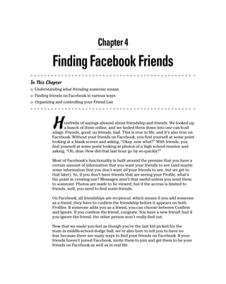 Chapter 4

           Finding Facebook Friends
In This Chapter
▶ Understanding what friending someone means
▶ Finding friends on Facebook in various ways
▶ Organizing and controlling your Friend List




           H      undreds of sayings abound about friendship and friends. We looked up
                  a bunch of them online, and we boiled them down into one catch-all
           adage: Friends, good; no friends, bad. This is true in life, and it’s also true on
           Facebook. Without your friends on Facebook, you find yourself at some point
           looking at a blank screen and asking, “Okay, now what?” With friends, you
           find yourself at some point looking at photos of a high school reunion and
           asking, “Oh, dear. How did that last hour go by so quickly?”

           Most of Facebook’s functionality is built around the premise that you have a
           certain amount of information that you want your friends to see (and maybe
           some information that you don’t want all your friends to see, but we get to
           that later). So, if you don’t have friends that are seeing your Profile, what’s
           the point in creating one? Messages aren’t that useful unless you send them
           to someone. Photos are made to be viewed, but if the access is limited to
           friends, well, you need to find some friends.

           On Facebook, all friendships are reciprocal, which means if you add someone
           as a friend, they have to confirm the friendship before it appears on both
           Profiles. If someone adds you as a friend, you can choose between Confirm
           and Ignore. If you confirm the friend, congrats: You have a new friend! And if
           you ignore the friend, the other person won’t really find out.

           Now that we made you feel as though you’re the last kid picked for the
           team in middle-school dodge ball, we’re also here to tell you to have no
           fear because there are many ways to find your friends on Facebook. If your
           friends haven’t joined Facebook, invite them to join and get them to be your
           friends on Facebook as well as in real life.
 