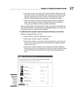Chapter 4: Finding Facebook Friends        57
                    • Add many people as a friend. First click the Select All option at the
                      top of the screen. Then deselect the check boxes to the left of the
                      specific names that you don’t want to be friends with. After you
                      deselect all the people you don’t want, click Add as Friends.
                    • Add a few people as friend. Check the box to the left of anyone’s
                      name who you want to add as a friend. When you’ve selected
                      everyone you’d like to invite, click Add as Friends.
                After you click either Add as Friends or Skip, you land on the Invite por-
                tion of Friend Finder. It should look something like Figure 4-3. These are
                e-mails that have no matches on Facebook.
              5. (Optional) Invite people to join Facebook and become your friend.
                Similar to adding friends, you can
                    • Invite all these contacts. Click Invite to Join.
                    • Invite none of these contacts. Click Skip.
                    • Invite many of these contacts by deselecting the ones you don’t want
                      to invite. Use the check boxes to the left of their e-mails and then
                      click Invite to Join.
                    • Invite some of these contacts to join. Deselect the Select All/None
                      check box on top. Then reselect the ones you want to add by using
                      the check boxes to the left of their e-mails and clicking Invite to
                      Join.




Figure 4-2:
The friend
  selector
    portion
  of Friend
    Finder.
 