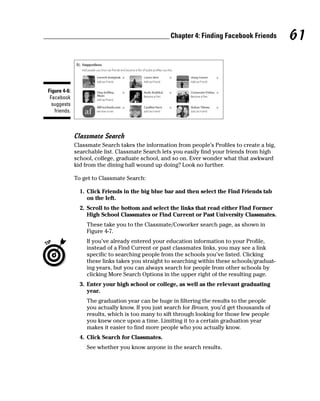 Chapter 4: Finding Facebook Friends         61


Figure 4-6:
 Facebook
  suggests
   friends.



              Classmate Search
              Classmate Search takes the information from people’s Profiles to create a big,
              searchable list. Classmate Search lets you easily find your friends from high
              school, college, graduate school, and so on. Ever wonder what that awkward
              kid from the dining hall wound up doing? Look no further.

              To get to Classmate Search:

                1. Click Friends in the big blue bar and then select the Find Friends tab
                   on the left.
                2. Scroll to the bottom and select the links that read either Find Former
                   High School Classmates or Find Current or Past University Classmates.
                  These take you to the Classmate/Coworker search page, as shown in
                  Figure 4-7.
                  If you’ve already entered your education information to your Profile,
                  instead of a Find Current or past classmates links, you may see a link
                  specific to searching people from the schools you’ve listed. Clicking
                  these links takes you straight to searching within these schools/graduat-
                  ing years, but you can always search for people from other schools by
                  clicking More Search Options in the upper right of the resulting page.
                3. Enter your high school or college, as well as the relevant graduating
                   year.
                  The graduation year can be huge in filtering the results to the people
                  you actually know. If you just search for Brown, you’d get thousands of
                  results, which is too many to sift through looking for those few people
                  you knew once upon a time. Limiting it to a certain graduation year
                  makes it easier to find more people who you actually know.
                4. Click Search for Classmates.
                  See whether you know anyone in the search results.
 