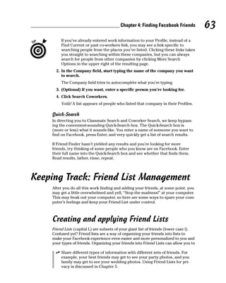 Chapter 4: Finding Facebook Friends           63
          If you’ve already entered work information to your Profile, instead of a
          Find Current or past co-workers link, you may see a link specific to
          searching people from the places you’ve listed. Clicking these links takes
          you straight to searching within these companies, but you can always
          search for people from other companies by clicking More Search
          Options in the upper right of the resulting page.
       2. In the Company field, start typing the name of the company you want
          to search.
          The Company field tries to autocomplete what you’re typing.
       3. (Optional) If you want, enter a specific person you’re looking for.
       4. Click Search Coworkers.
          Voilà! A list appears of people who listed that company in their Profiles.

     Quick-Search
     In directing you to Classmate Search and Coworker Search, we keep bypass-
     ing the convenient-sounding Quick-Search box. The Quick-Search box is
     (more or less) what it sounds like. You enter a name of someone you want to
     find on Facebook, press Enter, and very quickly get a list of search results.

     If Friend Finder hasn’t yielded any results and you’re looking for more
     friends, try thinking of some people who you know are on Facebook. Enter
     their full name into the Quick-Search box and see whether that finds them.
     Read results, lather, rinse, repeat.




Keeping Track: Friend List Management
     After you do all this work finding and adding your friends, at some point, you
     may get a little overwhelmed and yell, “Stop the madness!” at your computer.
     This may freak out your computer, so here are some ways to spare your com-
     puter’s feelings and keep your Friend List under control.



     Creating and applying Friend Lists
     Friend Lists (capital L) are subsets of your giant list of friends (lower case l).
     Confused yet? Friend lists are a way of organizing your friends into lists to
     make your Facebook experience even easier and more personalized to you and
     your types of friends. Organizing your friends into Friend Lists can allow you to

       ✓ Share different types of information with different sets of friends. For
         example, your best friends may get to see your party photos, and you
         family may get to see your wedding photos. Using Friend Lists for pri-
         vacy is discussed in Chapter 5.
 